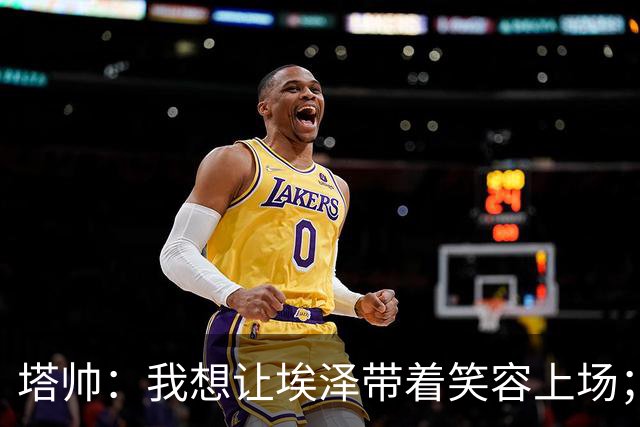 塔帅：我想让埃泽带着笑容上场；苏比门迪需凭表现去争取首发
